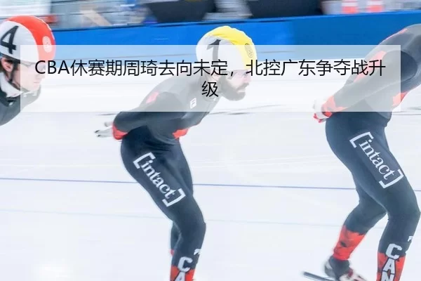 CBA休赛期周琦去向未定，北控广东争夺战升级