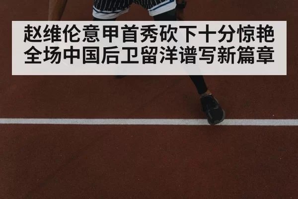 赵维伦意甲首秀砍下十分惊艳全场中国后卫留洋谱写新篇章