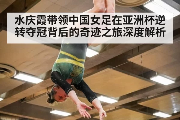 水庆霞带领中国女足在亚洲杯逆转夺冠背后的奇迹之旅深度解析