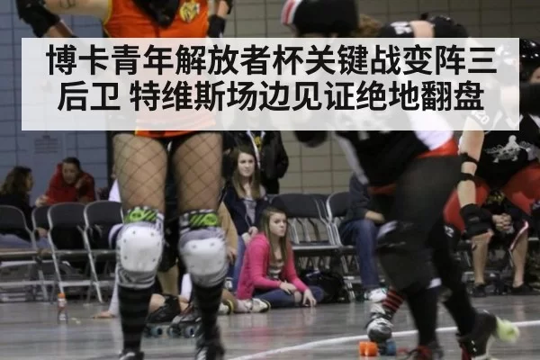 博卡青年解放者杯关键战变阵三后卫 特维斯场边见证绝地翻盘