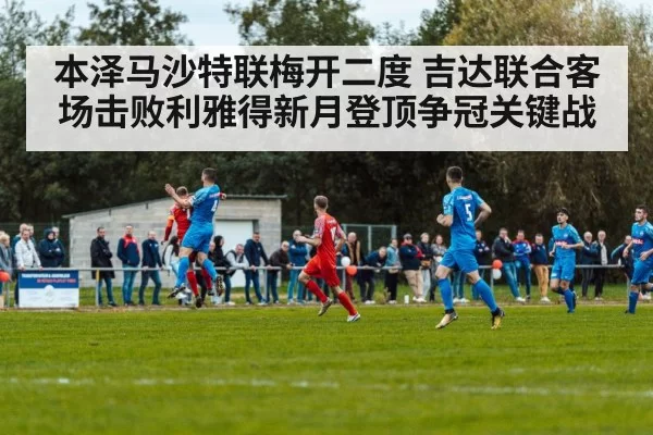 本泽马沙特联梅开二度 吉达联合客场击败利雅得新月登顶争冠关键战